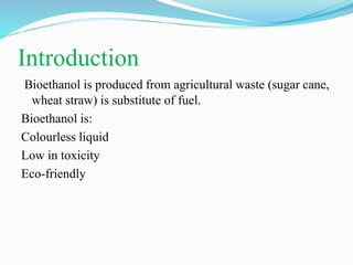 Introduction
Bioethanol is produced from agricultural waste (sugar cane,
wheat straw) is substitute of fuel.
Bioethanol is:
Colourless liquid
Low in toxicity
Eco-friendly
 
