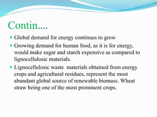 Contin….
 Global demand for energy continues to grow
 Growing demand for human food, as it is for energy,
would make sugar and starch expensive as compared to
lignocellulosic materials.
 Lignocellulosic waste materials obtained from energy
crops and agricultural residues, represent the most
abundant global source of renewable biomass. Wheat
straw being one of the most prominent crops.
 