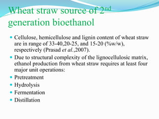 Wheat straw source of 2nd
generation bioethanol
 Cellulose, hemicellulose and lignin content of wheat straw
are in range of 33-40,20-25, and 15-20 (%w/w),
respectively (Prasad et al.,2007).
 Due to structural complexity of the lignocellulosic matrix,
ethanol production from wheat straw requires at least four
major unit operations:
 Pretreatment
 Hydrolysis
 Fermentation
 Distillation
 