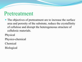 Pretreatment
 The objectives of pretreatment are to increase the surface
area and porosity of the substrate, reduce the crystallinity
of cellulose and disrupt the heterogeneous structure of
cellulosic materials.
Physical
Physico-chemical
Chemical
Biological
 