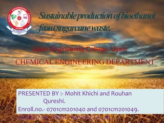 Sustainableproductionofbioethanol
fromsugarcanewaste.
PRESENTED BY :- Mohit Khichi and Rouhan
Qureshi.
Enroll.no.- 0701cm201040 and 0701cm201049.
GUIDED BY-: PROF. NAVNEETA LAL.
CHEMICAL ENGINEERING DEPARTMENT
Ujjain Engineering College, Ujjain
 
