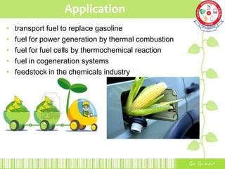 Application
• transport fuel to replace gasoline
• fuel for power generation by thermal combustion
• fuel for fuel cells by thermochemical reaction
• fuel in cogeneration systems
• feedstock in the chemicals industry
 