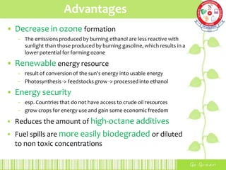 Advantages
• Decrease in ozone formation
– The emissions produced by burning ethanol are less reactive with
sunlight than those produced by burning gasoline, which results in a
lower potential for forming ozone
• Renewable energy resource
– result of conversion of the sun's energy into usable energy
– Photosynthesis -> feedstocks grow -> processed into ethanol
• Energy security
– esp. Countries that do not have access to crude oil resources
– grow crops for energy use and gain some economic freedom
• Reduces the amount of high-octane additives
• Fuel spills are more easily biodegraded or diluted
to non toxic concentrations
 