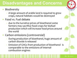 Disadvantages and Concerns
• Biodiversity
– A large amount of arable land is required to grow
crops, natural habitats would be destroyed
• Food vs. Fuel debate
– due to the lucrative prices of bioethanol some
farmers may sacrifice food crops for biofuel
production which will increase food prices around
the world
• Carbon emissions (controversial)
– During production of bioethanol, huge amount of
carbon dioxide is released
– Emission of GHGs from production of bioethanol is
comparable to the emissions of internal-
combustion engines
 