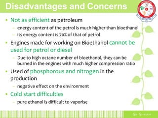 Disadvantages and Concerns
• Not as efficient as petroleum
– energy content of the petrol is much higher than bioethanol
– its energy content is 70% of that of petrol
• Engines made for working on Bioethanol cannot be
used for petrol or diesel
– Due to high octane number of bioethanol, they can be
burned in the engines with much higher compression ratio
• Used of phosphorous and nitrogen in the
production
– negative effect on the environment
• Cold start difficulties
– pure ethanol is difficult to vaporise
 