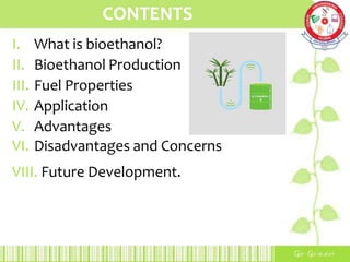CONTENTS
I. What is bioethanol?
II. Bioethanol Production
III. Fuel Properties
IV. Application
V. Advantages
VI. Disadvantages and Concerns
VIII. Future Development.
 