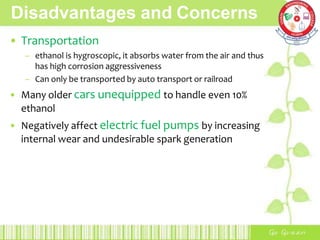 Disadvantages and Concerns
• Transportation
– ethanol is hygroscopic, it absorbs water from the air and thus
has high corrosion aggressiveness
– Can only be transported by auto transport or railroad
• Many older cars unequipped to handle even 10%
ethanol
• Negatively affect electric fuel pumps by increasing
internal wear and undesirable spark generation
 