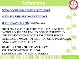 References
WWW.GOOGLEIMAGE.COM/BIOETHANOL
WWW.SLIDESHARE.COM/BIOETHANOL
WWW.WIKIPEDIA.COM/BIOETHANOL
PHILIPPIDIS, G. P., AND SMITH, T, K, 1995, LIMITING
FACTORS IN THE SIMULTANEOUS SACCHARIFICATION
AND FERMENTATION PROCESS FOR CONVERSION OF
CELLULOSIC BIOMASS TO FUEL ETHANOL, APPL. BIOCHEM.
BIOTECHNOL. 51/52:117-124.
DEMIRBA AYHAN “BIOETHANOL FROM
CELLULOSICMATERIALS” 2005
SELCUK UNIVERSITY, KONYA, TURKEY
 