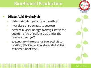 Bioethanol Production
• Dilute Acid Hydrolysis
– oldest, simplest yet efficient method
– hydrolyse the bio-mass to sucrose
– hemi-cellulose undergo hydrolysis with the
addition of 7% of sulfuric acid under the
temperature 190°C.
– to generate the more resistant cellulose
portion, 4% of sulfuric acid is added at the
temperature of 215°C
 