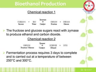 Bioethanol Production
Chemical reaction 1
 The fructose and glucose sugars react with zymase
to produce ethanol and carbon dioxide.
Chemical reaction 2
 Fermentation process requires 3 days to complete
and is carried out at a temperature of between
250°C and 300°C.
 