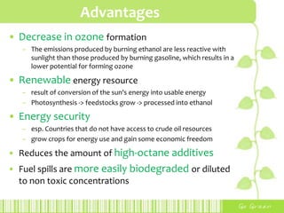 ApplicationBlending of ethanol with a small proportion of a volatile fuel such as gasoline -> more cost effective Various mixture of bioethanol with gasoline or diesel fuelsE5G to E26G (5-26% ethanol, 95-74% gasoline)E85G (85% ethanol, 15% gasoline)E15D (15% ethanol, 85% diesel)E95D (95% ethanol, 5% water, with ignition improver)