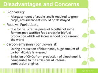 AdvantagesExhaust gases of ethanol are much cleanerit burns more cleanly as a result of more complete combustionGreenhousegases reduceethanol-blended fuels such as E85 (85% ethanol and 15% gasoline) reduce up to 37.1% of GHGsPositive energy balance, depending on the type of raw stock output of energy during the production is more than the inputAny plant can be use for production of bioethanolit only has to contain sugar and starchCarbon neutral the CO2 released in the bioethanol production process is the same amount as the one the crops previously absorbed during photosynthesis