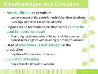 AdvantagesDecrease in ozone formation The emissions produced by burning ethanol are less reactive with sunlight than those produced by burning gasoline, which results in a lower potential for forming ozoneRenewable energy resourceresult of conversion of the sun's energy into usable energyPhotosynthesis -> feedstocks grow -> processed into ethanolEnergy securityesp. Countries that do not have access to crude oil resourcesgrow crops for energy use and gain some economic freedomReduces the amount of high-octane additivesFuel spills are more easily biodegraded or diluted to non toxic concentrations