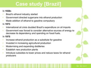 Case study [Brazil]Brazil the first to produce the cheapest ethanol in the world.WHY BRAZIL?Favourable conditionsTradition of culturing sugarcaneSugarcane being the most efficient raw materials for production of ethanol