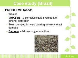 Case study [Brazil]In 1930sBrazil’s ethanol industry startedGovernment directed sugarcane into ethanol productionMade addition of ethanol to gasoline compulsoryIn 1973International oil crisis doubled Brazil’s expenditure on oil importsGovernment was forced to consider alternative sources of energy to decrease its dependency and spending on fossil fuels.In 1975Increase ethanol production as a substitute for gasolineInvested in increasing agricultural productionModernising and expanding distilleriesEstablish new production plantsIntroduce subsidies to lower prices and reduce taxes for ethanol producers