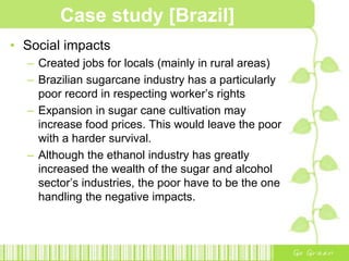Progress further with Bioethanol establishments:1975 to 1978One part of ethanol was added to four parts of gasoline.Additional processing stage to remove water from the fuel1979Production streamlined to focus on hydrous ethanolEthanol which contains 5% water that could be used in cars fuelled entirely by ethanolResearchers in Aerospace Technology in Sao Paulo, developed alloys to protect the internal parts of gasoline-powered engines and fuel tanks from corrosion by ethanol. 1986 to 1989, 90% of all new vehicles sold in the domestic market were ethanol-fuelled.Case study [Brazil]PROBLEMS faced:Waste!!VINASSE – a corrosive liquid byproduct of ethanol distillationBeing dumped in rivers causing environmental damageBagasse – leftover sugarcane fibre