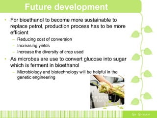 Case study [Brazil]SOLUTIONS:Vinasse was found to be a good fertiliser.Transportation system was developedCombination of trucks, pipes and ducts to carry Vinasse from the distilleries to the fieldsBagasse was collectedProduce energy, building on existing methods of burning the bagasse to power steam turbines for electricity generationDeveloped cauldrons under greater pressureMore energy could be produced allowing ethanol plants to become more autonomous in terms of energyCONTRIBUTIONS IS TO KEEP ETHANOL PRODUCTION COSTS LOW