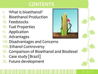CONTENTS,[object Object],What is bioethanol?,[object Object],Bioethanol Production,[object Object],Feedstocks,[object Object],Fuel Properties,[object Object],Application,[object Object],Advantages,[object Object],Disadvantages and Concerns,[object Object],Ethanol Controversy,[object Object],Comparison of Bioethanol and Biodiesel,[object Object],Case study [Brazil],[object Object],Future development,[object Object]