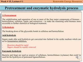 Week # 15, Lecture # 1 Renewable Energy Resources
Pretreatment and enzymatic hydrolysis process
1) Pretreatment
The solubilization and separation of one or more of the four major components of biomass –
hemicellulose, cellulose, lignin, and extractives – to make the remaining solid biomass more
accessible to further chemical or biological treatment.
2) Hydrolysis
The breaking down of the glycosidic bonds in cellulose and hemicellulose
Acid hydrolysis
Sugars made after acid hydrolysis get converted into furfural in the acidic medium which can
act as fermentation inhibitors.
- Reaction should be rapid
- Sugars should be rapidly removed
Enzymatic hydrolysis
Bacteria and fungi are used as sources of cellulases, hemicellulases (xylanase) that could be
used for the hydrolysis of pretreated lignocelluloses.
 