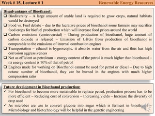 Disadvantages of Bioethanol:
 Biodiversity – A large amount of arable land is required to grow crops, natural habitats
would be destroyed
 Food vs. Fuel debate – due to the lucrative prices of bioethanol some farmers may sacrifice
food crops for biofuel production which will increase food prices around the world
 Carbon emissions (controversial) – During production of bioethanol, huge amount of
carbon dioxide is released – Emission of GHGs from production of bioethanol is
comparable to the emissions of internal combustion engines
 Transportation – ethanol is hygroscopic, it absorbs water from the air and thus has high
corrosion aggressiveness
 Not as efficient as petroleum – energy content of the petrol is much higher than bioethanol –
its energy content is 70% of that of petrol
 Engines made for working on Bioethanol cannot be used for petrol or diesel – Due to high
octane number of bioethanol, they can be burned in the engines with much higher
compression ratio
Future development in Bioethanol production:
 For bioethanol to become more sustainable to replace petrol, production process has to be
more efficient – Reducing cost of conversion – Increasing yields – Increase the diversity of
crop used
 As microbes are use to convert glucose into sugar which is ferment in bioethanol –
Microbiology and biotechnology will be helpful in the genetic engineering
Week # 15, Lecture # 1 Renewable Energy Resources
 