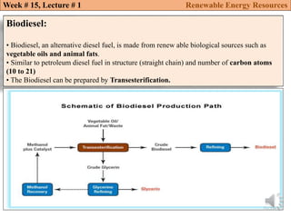 Biodiesel:
• Biodiesel, an alternative diesel fuel, is made from renew able biological sources such as
vegetable oils and animal fats.
• Similar to petroleum diesel fuel in structure (straight chain) and number of carbon atoms
(10 to 21)
• The Biodiesel can be prepared by Transesterification.
Week # 15, Lecture # 1 Renewable Energy Resources
 