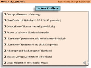  Concept of biomass to bioenergy
 Classification of Biofuels (1st, 2nd, 3rd & 4th generation)
 Composition of biomass waste (lignocellulosic)
 Process of cellulosic bioethanol formation
 Illustration of pretreatment, acid and enzymatic hydrolysis
 Illustration of fermentation and distillation process
 Advantages and disadvantages of bioethanol
 Biodiesel, process, comparison to bioethanol
 Visual presentation of bioethanol process
Lecture Outlines:
Week # 15, Lecture # 1 Renewable Energy Resources
 