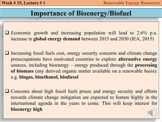  Economic growth and increasing population will lead to 2.6% p.a.
increase in global energy demand between 2015 and 2030 (IEA, 2015)
 Increasing fossil fuels cost, energy security concerns and climate change
preoccupations have motivated countries to explore alternative energy
sources, including bioenergy – energy produced through the processing
of biomass (any derived organic matter available on a renewable basis):
e.g. biogas, bioethanol, biodiesel
 Concerns about high fossil fuels prices and energy security and efforts
towards climate change mitigation are expected to feature highly in the
international agenda in the years to come. This will keep interest for
bioenergy high
Week # 15, Lecture # 1 Renewable Energy Resources
Importance of Bioenergy/Biofuel
 