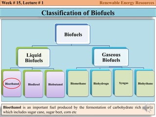 Biofuels
Liquid
Biofuels
Bioethanol Biodiesel Biobutanol
Gaseous
Biofuels
Biomethane Biohydrogn Syngas Biohythane
Week # 15, Lecture # 1 Renewable Energy Resources
Classification of Biofuels
Bioethanol is an important fuel produced by the fermentation of carbohydrate rich source
which includes sugar cane, sugar beet, corn etc
 
