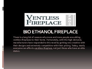 There is a long list of reasons why more and more people are adding
ventless fireplaces to their home. Fortunately, with the high demand,
manufacturers have responded to this need by getting very creative with
their designs and extremely competitive with their pricing. Today, nearly
everyone can afford a ventless fireplace, not just those who have an elite
status.
 