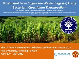Bioethanol From Sugarcane Waste (Bagasse) Using
Bacterium Clostridium Thermocellum
Ari Permana Putra1), Delmar Zakaria Firdaus1), Ginanjar Ummi Pratiwi1)
Departement of Agroindustrial Technology, Faculty of Agricultural Technology and Engineering, Bogor Agricultural University
Bogor, West Java, Indonesia
The 1st Annual International Scholars Conference in Taiwan 2013
Asia University, Taichung, Taiwan
April 27th – 29th 2013
 