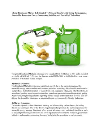 Global Bioethanol Market Is Estimated To Witness High Growth Owing To Increasing
Demand for Renewable Energy Sources and Shift Towards Green Fuel Technology
The global Bioethanol Market is estimated to be valued at USD 40.8 billion in 2021 and is expected
to exhibit a CAGR of 13.2% over the forecast period 2022-2030, as highlighted in a new report
published by Coherent Market Insights.
A) Market Overview:
The Bioethanol Market is witnessing significant growth due to the increasing demand for
renewable energy sources and the shift towards green fuel technology. Bioethanol is an alternative
fuel produced by the fermentation of sugars from corn, sugarcane, wheat, and other feedstocks. It
is used as a blending agent in gasoline to reduce greenhouse gas emissions and improve air quality.
Additionally, the growing concerns regarding climate change and the depletion of fossil fuels are
driving the demand for bioethanol as a sustainable and environmentally-friendly fuel option.
B) Market Dynamics:
The market dynamics of the bioethanol industry are influenced by various factors, including
drivers and challenges. One of the drivers propelling market growth is the increasing demand for
renewable energy sources. Bioethanol offers several advantages over traditional fossil fuels, such
as reduced greenhouse gas emissions and lower dependence on oil imports. Moreover, government
initiatives and mandates promoting the use of biofuels further contribute to market growth.
 