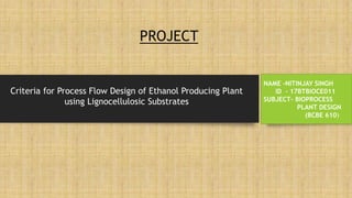 PROJECT
NAME –NITINJAY SINGH
ID - 17BTBIOCE011
SUBJECT- BIOPROCESS
PLANT DESIGN
(BCBE 610)
Criteria for Process Flow Design of Ethanol Producing Plant
using Lignocellulosic Substrates
 