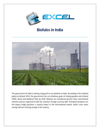 Biofules in India
The government of India is aiming a big push to use biofuels in India. According to the national
policy on biofuel 2018, the government has set ambitious goals of mixing gasoline and ethanol
(20%), diesel and biodiesel (5%) by 2030. Biofuels are considered greener than conventional
varieties and are expected to halt the country's foreign currency bills. Petroleum products are
the largest single purchase a country makes in the international market, where even some
savings will turn into big savings in the country.
 