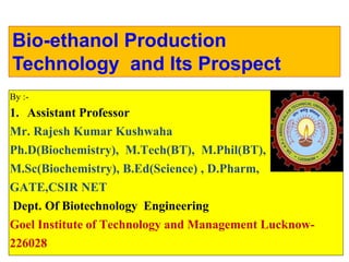 Bio-ethanol Production
Technology and Its Prospect
By :-
1. Assistant Professor
Mr. Rajesh Kumar Kushwaha
Ph.D(Biochemistry), M.Tech(BT), M.Phil(BT),
M.Sc(Biochemistry), B.Ed(Science) , D.Pharm,
GATE,CSIR NET
Dept. Of Biotechnology Engineering
Goel Institute of Technology and Management Lucknow-
226028
 