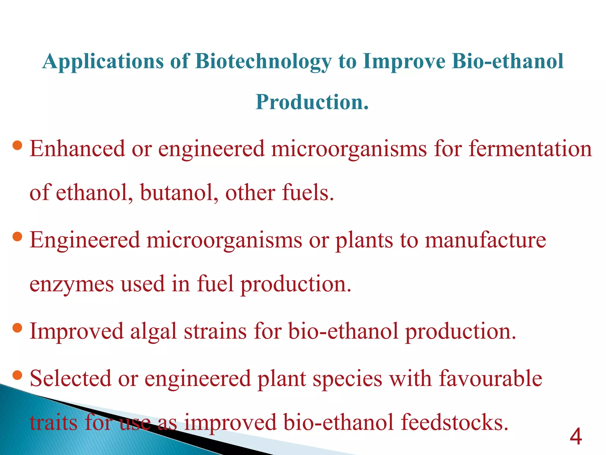 Applications of Biotechnology to Improve Bio-ethanol
Production.
Enhanced or engineered microorganisms for fermentation
of ethanol, butanol, other fuels.
Engineered microorganisms or plants to manufacture
enzymes used in fuel production.
Improved algal strains for bio-ethanol production.
Selected or engineered plant species with favourable
traits for use as improved bio-ethanol feedstocks.
4
 