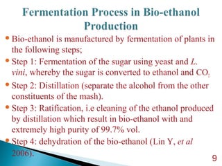 Bio-ethanol is manufactured by fermentation of plants in
the following steps;
Step 1: Fermentation of the sugar using yeast and L.
vini, whereby the sugar is converted to ethanol and CO2
Step 2: Distillation (separate the alcohol from the other
constituents of the mash).
Step 3: Ratification, i.e cleaning of the ethanol produced
by distillation which result in bio-ethanol with and
extremely high purity of 99.7% vol.
Step 4: dehydration of the bio-ethanol (Lin Y, et al
2006).
9
 