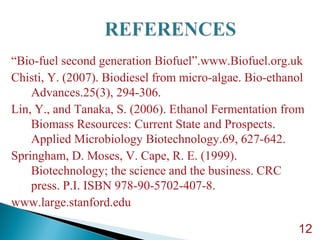 “Bio-fuel second generation Biofuel”.www.Biofuel.org.uk
Chisti, Y. (2007). Biodiesel from micro-algae. Bio-ethanol
Advances.25(3), 294-306.
Lin, Y., and Tanaka, S. (2006). Ethanol Fermentation from
Biomass Resources: Current State and Prospects.
Applied Microbiology Biotechnology.69, 627-642.
Springham, D. Moses, V. Cape, R. E. (1999).
Biotechnology; the science and the business. CRC
press. P.I. ISBN 978-90-5702-407-8.
www.large.stanford.edu
12
 