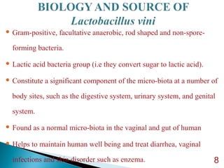  Gram-positive, facultative anaerobic, rod shaped and non-spore-
forming bacteria.
 Lactic acid bacteria group (i.e they convert sugar to lactic acid).
 Constitute a significant component of the micro-biota at a number of
body sites, such as the digestive system, urinary system, and genital
system.
 Found as a normal micro-biota in the vaginal and gut of human
 Helps to maintain human well being and treat diarrhea, vaginal
infections and skin disorder such as enzema. 8
 