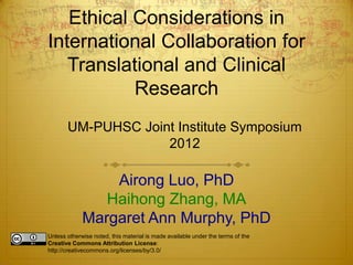 Ethical Considerations in
International Collaboration for
   Translational and Clinical
           Research
       UM-PUHSC Joint Institute Symposium
                    2012

                 Airong Luo, PhD
                Haihong Zhang, MA
             Margaret Ann Murphy, PhD
Unless otherwise noted, this material is made available under the terms of the
Creative Commons Attribution License:
http://creativecommons.org/licenses/by/3.0/
 