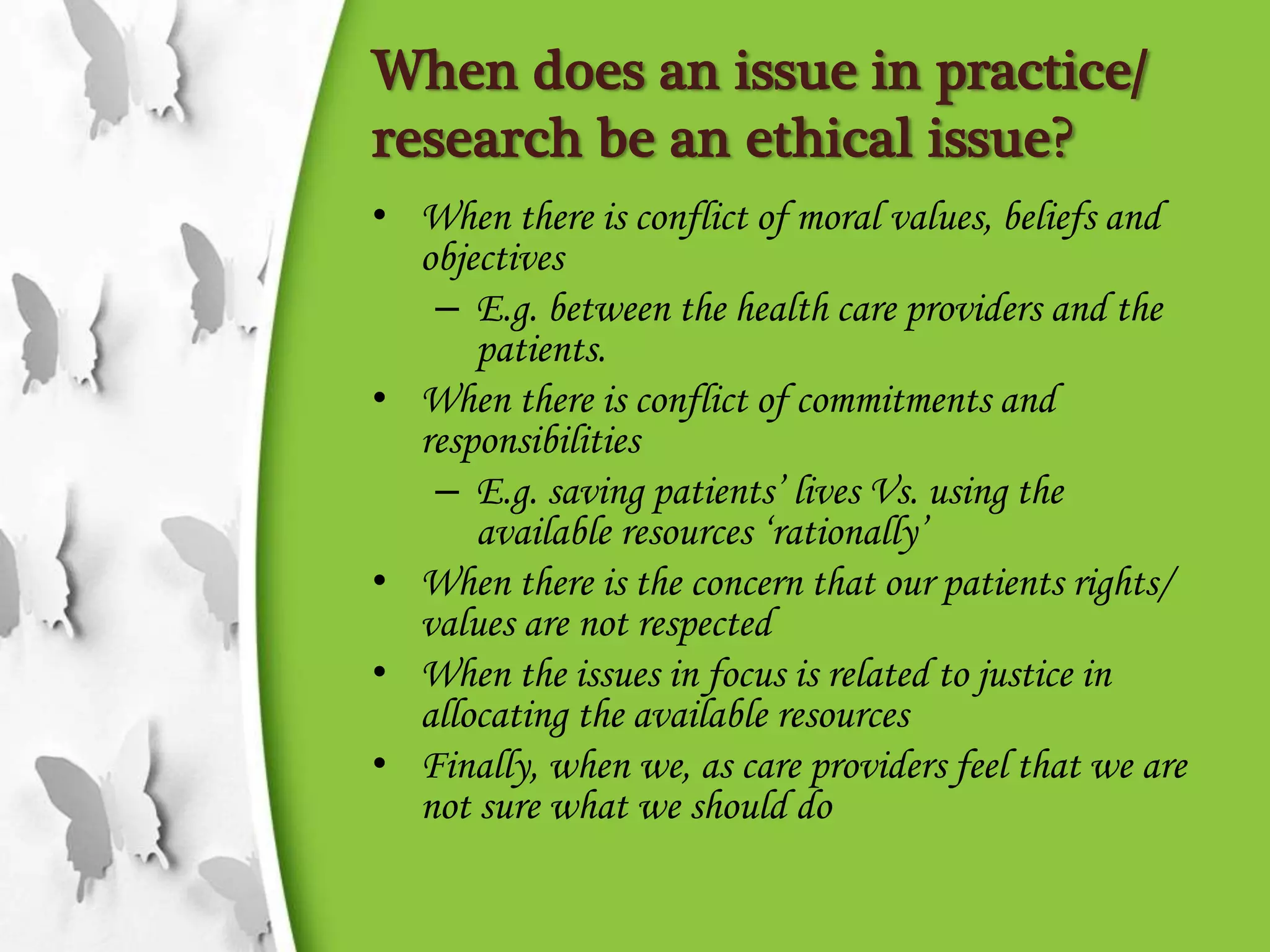 When does an issue in practice/
research be an ethical issue?
• When there is conflict of moral values, beliefs and
objectives
– E.g. between the health care providers and the
patients.
• When there is conflict of commitments and
responsibilities
– E.g. saving patients’ lives Vs. using the
available resources ‘rationally’
• When there is the concern that our patients rights/
values are not respected
• When the issues in focus is related to justice in
allocating the available resources
• Finally, when we, as care providers feel that we are
not sure what we should do
 
