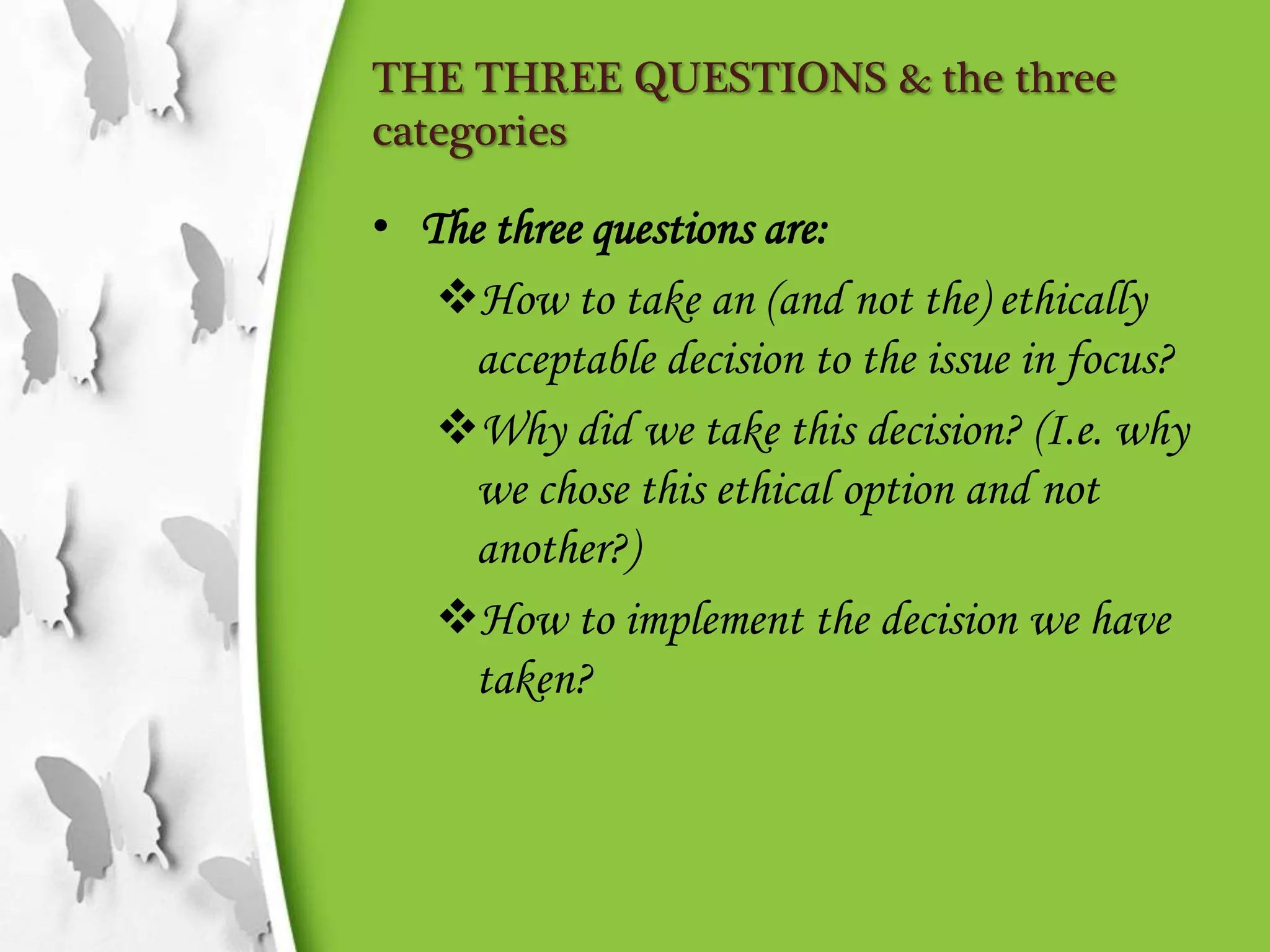 THE THREE QUESTIONS & the three
categories
• The three questions are:
How to take an (and not the) ethically
acceptable decision to the issue in focus?
Why did we take this decision? (I.e. why
we chose this ethical option and not
another?)
How to implement the decision we have
taken?
 