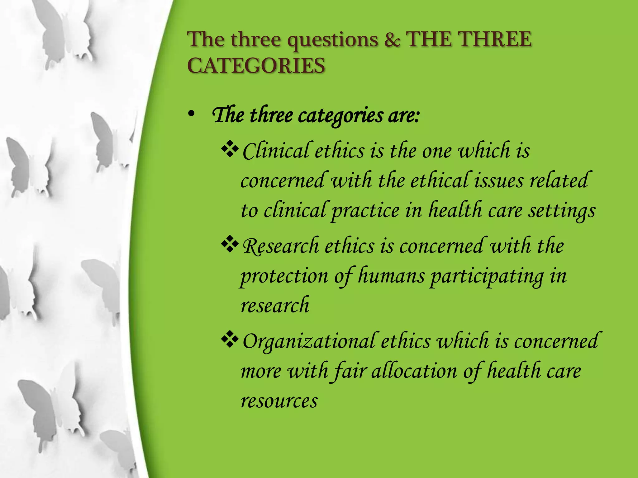 The three questions & THE THREE
CATEGORIES
• The three categories are:
Clinical ethics is the one which is
concerned with the ethical issues related
to clinical practice in health care settings
Research ethics is concerned with the
protection of humans participating in
research
Organizational ethics which is concerned
more with fair allocation of health care
resources
 
