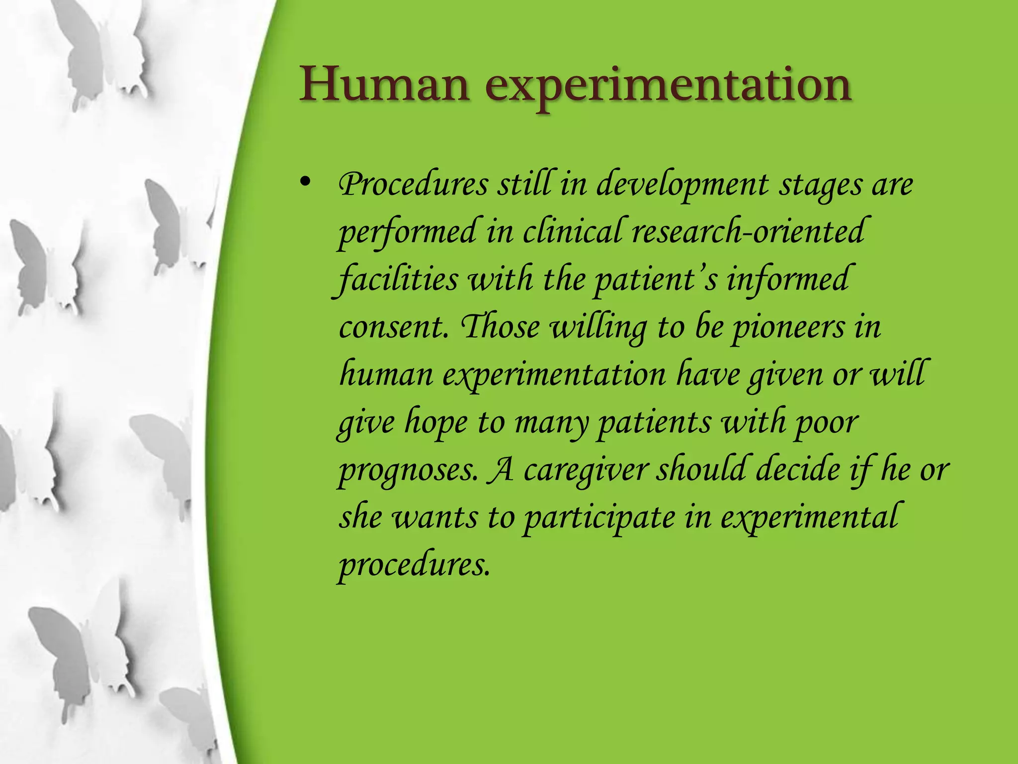 Human experimentation
• Procedures still in development stages are
performed in clinical research-oriented
facilities with the patient’s informed
consent. Those willing to be pioneers in
human experimentation have given or will
give hope to many patients with poor
prognoses. A caregiver should decide if he or
she wants to participate in experimental
procedures.
 