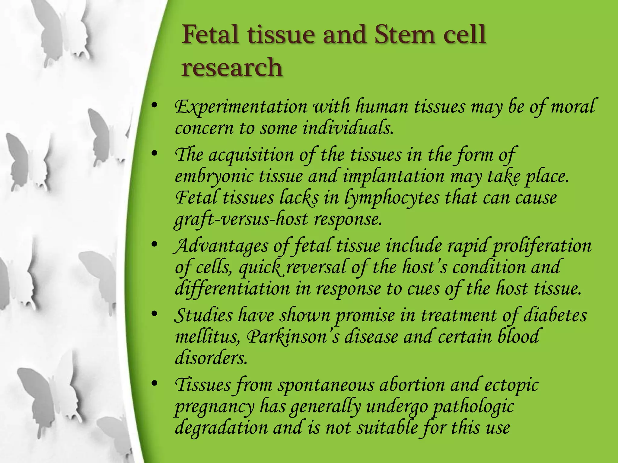 Fetal tissue and Stem cell
research
• Experimentation with human tissues may be of moral
concern to some individuals.
• The acquisition of the tissues in the form of
embryonic tissue and implantation may take place.
Fetal tissues lacks in lymphocytes that can cause
graft-versus-host response.
• Advantages of fetal tissue include rapid proliferation
of cells, quick reversal of the host’s condition and
differentiation in response to cues of the host tissue.
• Studies have shown promise in treatment of diabetes
mellitus, Parkinson’s disease and certain blood
disorders.
• Tissues from spontaneous abortion and ectopic
pregnancy has generally undergo pathologic
degradation and is not suitable for this use
 