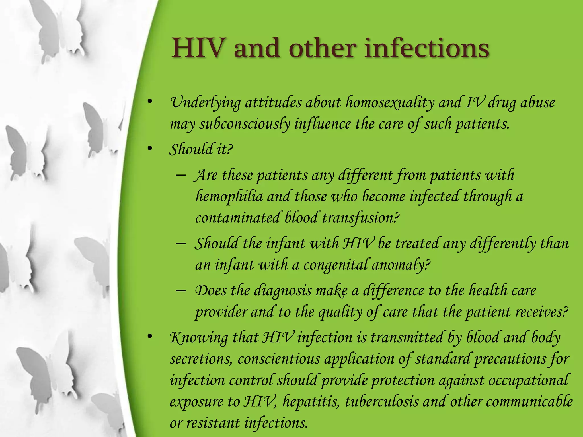 HIV and other infections
• Underlying attitudes about homosexuality and IV drug abuse
may subconsciously influence the care of such patients.
• Should it?
– Are these patients any different from patients with
hemophilia and those who become infected through a
contaminated blood transfusion?
– Should the infant with HIV be treated any differently than
an infant with a congenital anomaly?
– Does the diagnosis make a difference to the health care
provider and to the quality of care that the patient receives?
• Knowing that HIV infection is transmitted by blood and body
secretions, conscientious application of standard precautions for
infection control should provide protection against occupational
exposure to HIV, hepatitis, tuberculosis and other communicable
or resistant infections.
 