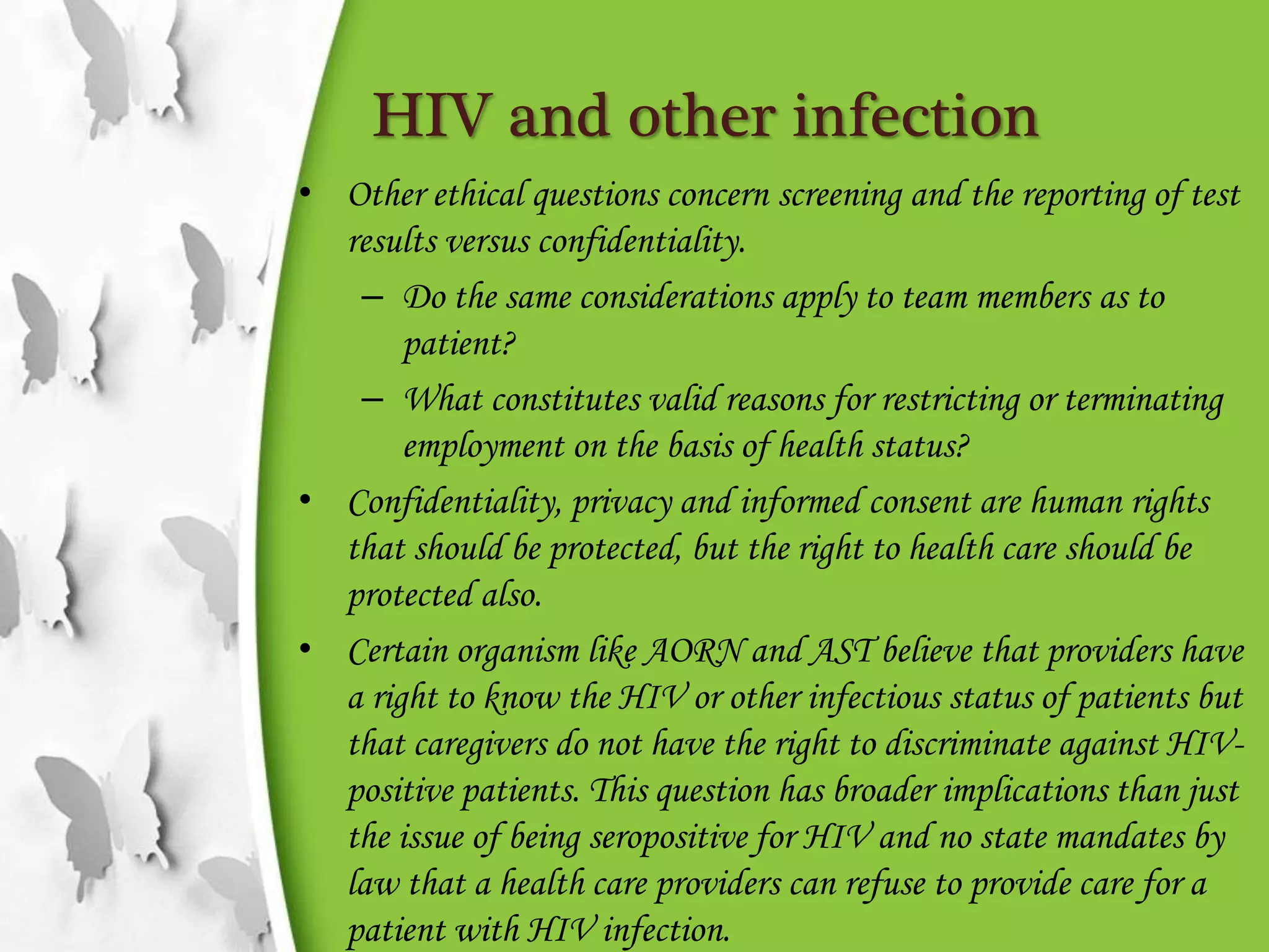 HIV and other infection
• Other ethical questions concern screening and the reporting of test
results versus confidentiality.
– Do the same considerations apply to team members as to
patient?
– What constitutes valid reasons for restricting or terminating
employment on the basis of health status?
• Confidentiality, privacy and informed consent are human rights
that should be protected, but the right to health care should be
protected also.
• Certain organism like AORN and AST believe that providers have
a right to know the HIV or other infectious status of patients but
that caregivers do not have the right to discriminate against HIV-
positive patients. This question has broader implications than just
the issue of being seropositive for HIV and no state mandates by
law that a health care providers can refuse to provide care for a
patient with HIV infection.
 