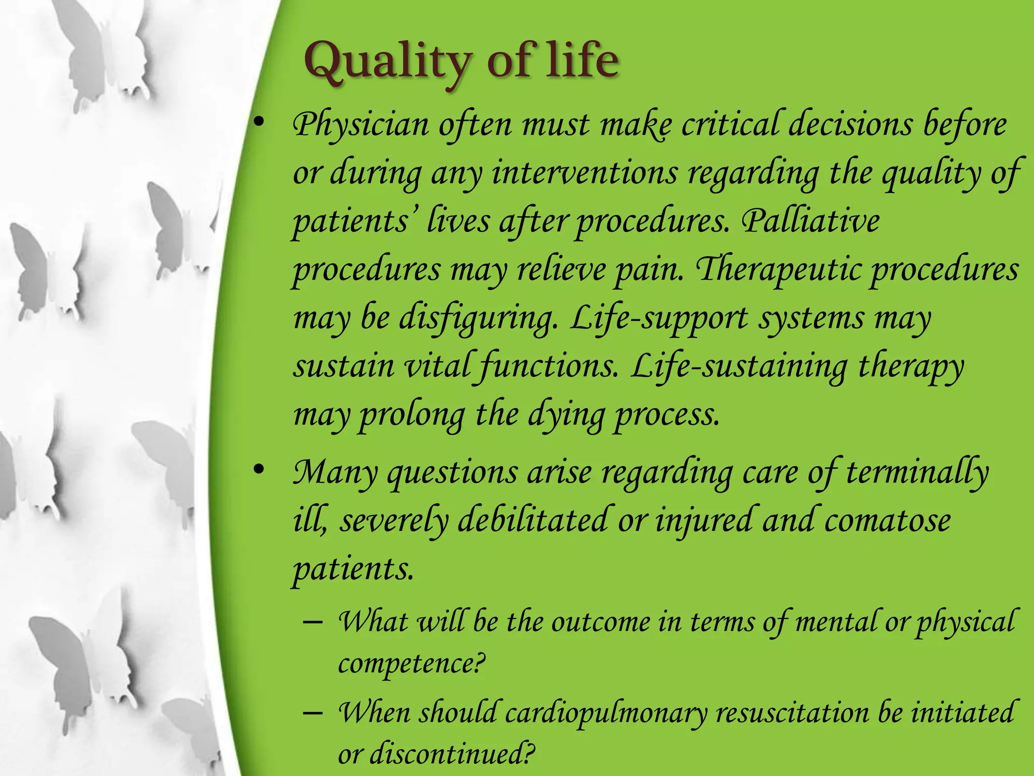 Quality of life
• Physician often must make critical decisions before
or during any interventions regarding the quality of
patients’ lives after procedures. Palliative
procedures may relieve pain. Therapeutic procedures
may be disfiguring. Life-support systems may
sustain vital functions. Life-sustaining therapy
may prolong the dying process.
• Many questions arise regarding care of terminally
ill, severely debilitated or injured and comatose
patients.
– What will be the outcome in terms of mental or physical
competence?
– When should cardiopulmonary resuscitation be initiated
or discontinued?
 