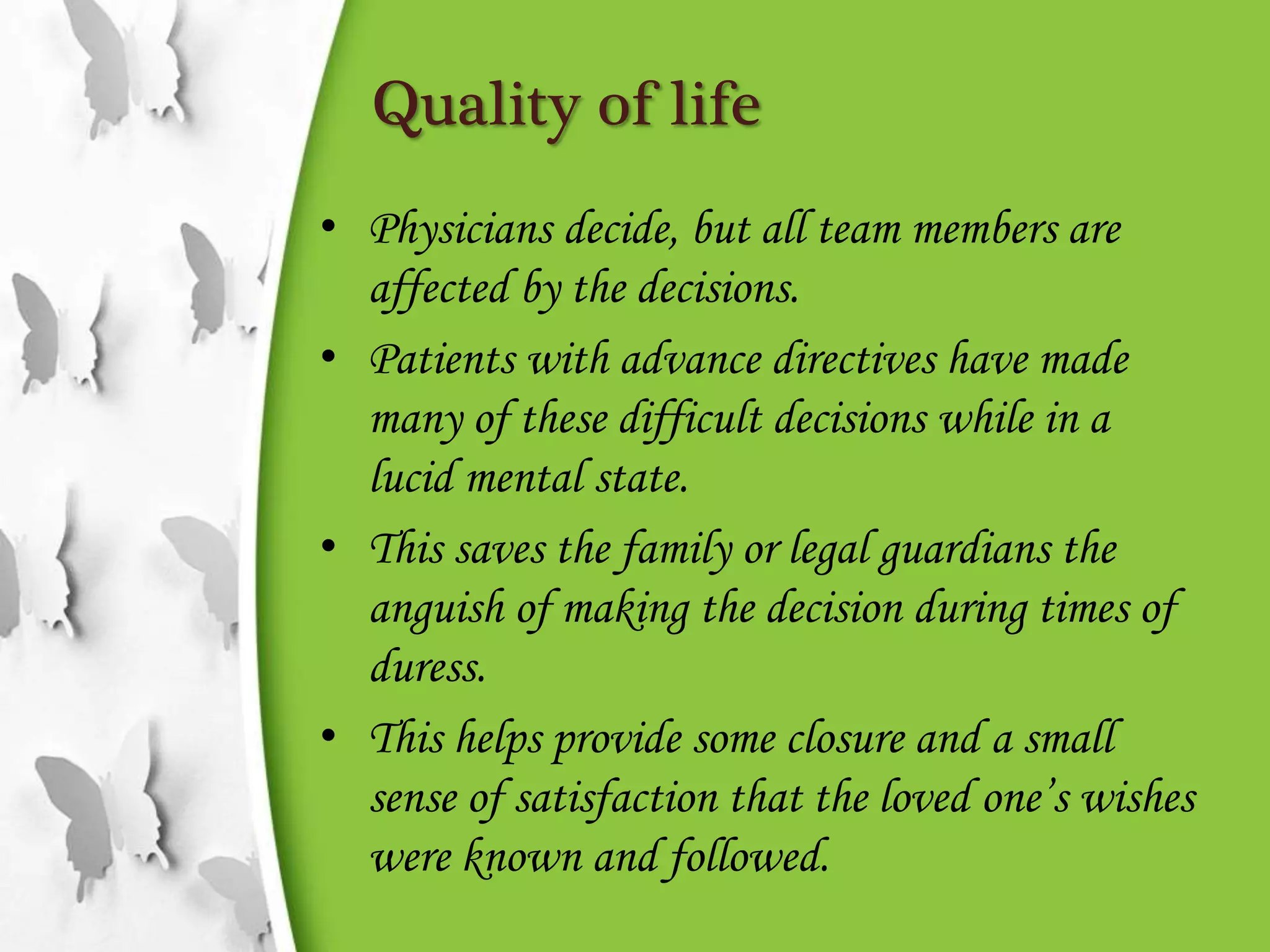 Quality of life
• Physicians decide, but all team members are
affected by the decisions.
• Patients with advance directives have made
many of these difficult decisions while in a
lucid mental state.
• This saves the family or legal guardians the
anguish of making the decision during times of
duress.
• This helps provide some closure and a small
sense of satisfaction that the loved one’s wishes
were known and followed.
 