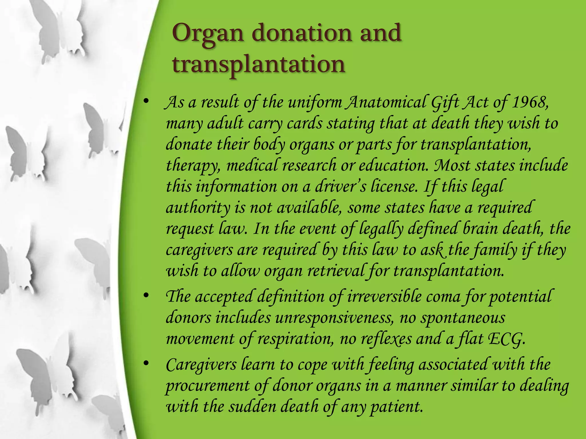 Organ donation and
transplantation
• As a result of the uniform Anatomical Gift Act of 1968,
many adult carry cards stating that at death they wish to
donate their body organs or parts for transplantation,
therapy, medical research or education. Most states include
this information on a driver’s license. If this legal
authority is not available, some states have a required
request law. In the event of legally defined brain death, the
caregivers are required by this law to ask the family if they
wish to allow organ retrieval for transplantation.
• The accepted definition of irreversible coma for potential
donors includes unresponsiveness, no spontaneous
movement of respiration, no reflexes and a flat ECG.
• Caregivers learn to cope with feeling associated with the
procurement of donor organs in a manner similar to dealing
with the sudden death of any patient.
 