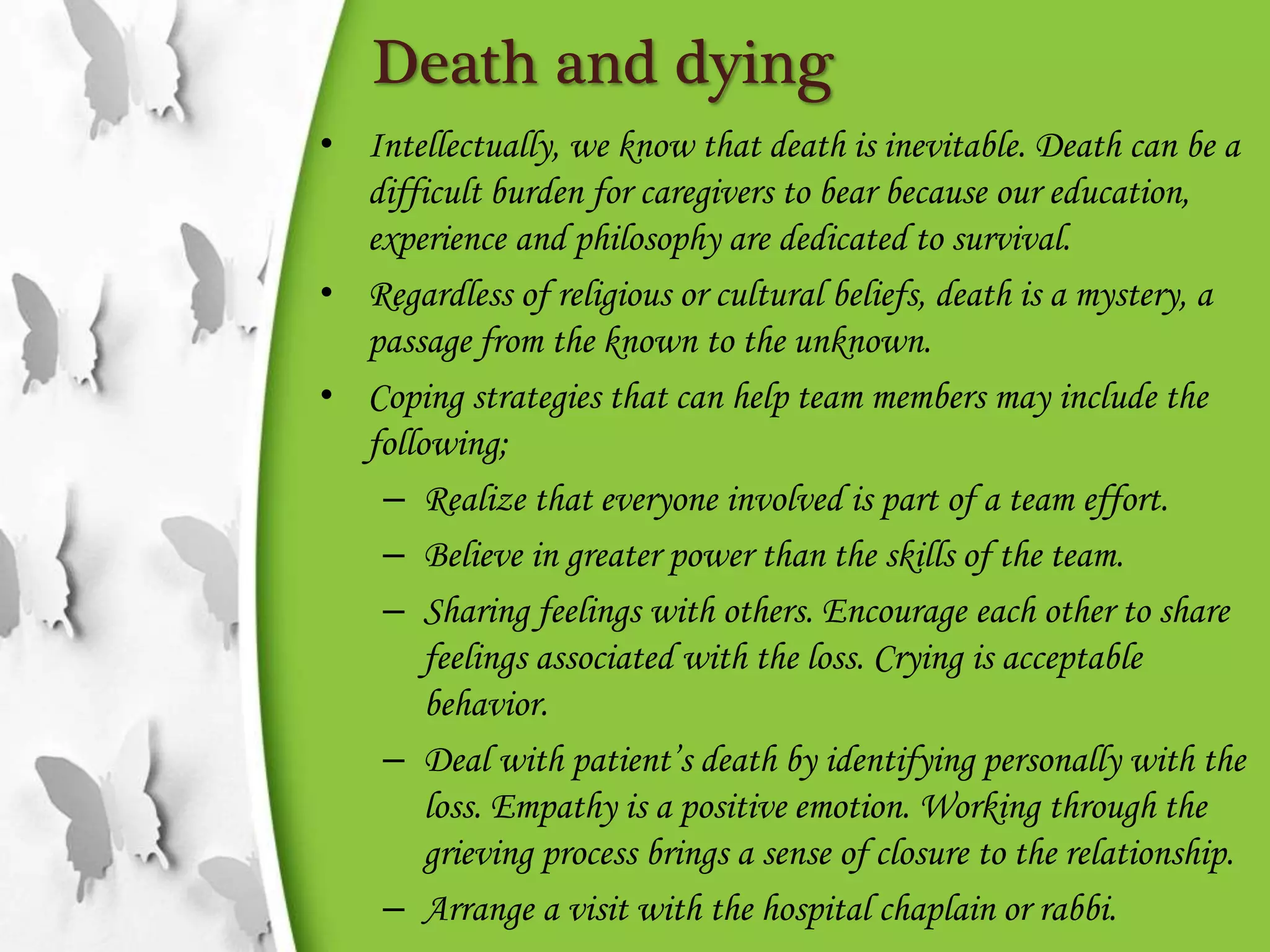 Death and dying
• Intellectually, we know that death is inevitable. Death can be a
difficult burden for caregivers to bear because our education,
experience and philosophy are dedicated to survival.
• Regardless of religious or cultural beliefs, death is a mystery, a
passage from the known to the unknown.
• Coping strategies that can help team members may include the
following;
– Realize that everyone involved is part of a team effort.
– Believe in greater power than the skills of the team.
– Sharing feelings with others. Encourage each other to share
feelings associated with the loss. Crying is acceptable
behavior.
– Deal with patient’s death by identifying personally with the
loss. Empathy is a positive emotion. Working through the
grieving process brings a sense of closure to the relationship.
– Arrange a visit with the hospital chaplain or rabbi.
 